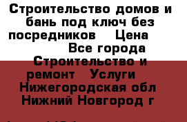 Строительство домов и бань под ключ без посредников, › Цена ­ 515 000 - Все города Строительство и ремонт » Услуги   . Нижегородская обл.,Нижний Новгород г.